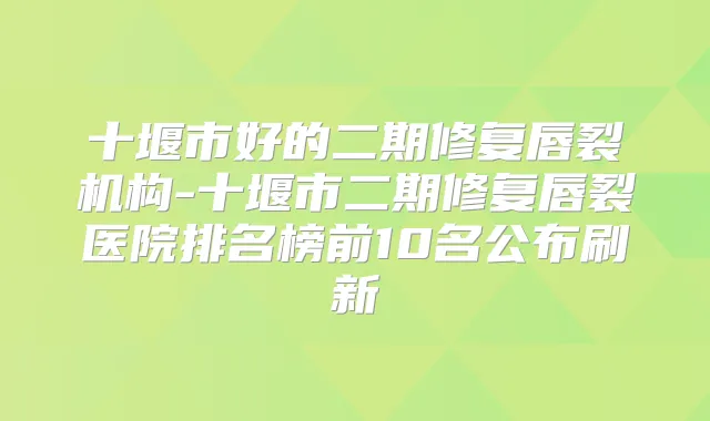 十堰市好的二期修复唇裂机构-十堰市二期修复唇裂医院排名榜前10名公布刷新