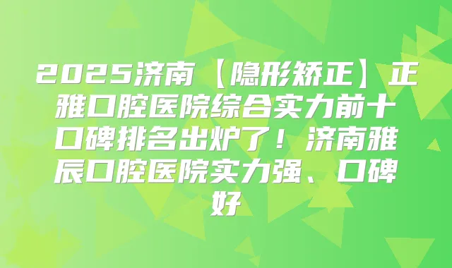 2025济南【隐形矫正】正雅口腔医院综合实力前十口碑排名出炉了！济南雅辰口腔医院实力强、口碑好