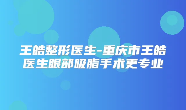王皓整形医生-重庆市王皓医生眼部吸脂手术更专业