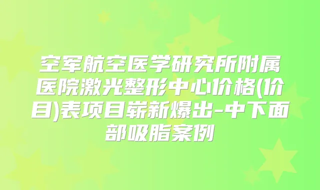 空军航空医学研究所附属医院激光整形中心价格(价目)表项目崭新爆出-中下面部吸脂案例
