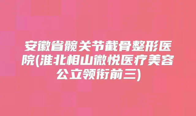 安徽省髋关节截骨整形医院(淮北相山微悦医疗美容公立领衔前三)