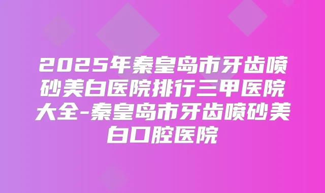 2025年秦皇岛市牙齿喷砂美白医院排行三甲医院大全-秦皇岛市牙齿喷砂美白口腔医院