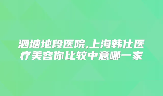 泗塘地段医院,上海韩仕医疗美容你比较中意哪一家