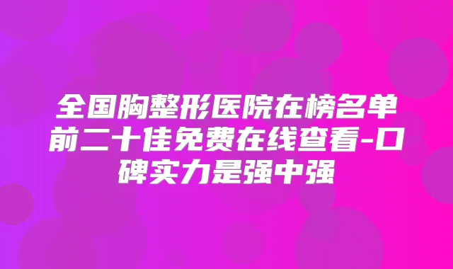全国胸整形医院在榜名单前二十佳免费在线查看-口碑实力是强中强