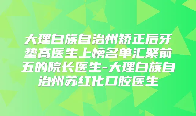 大理白族自治州矫正后牙垫高医生上榜名单汇聚前五的院长医生-大理白族自治州苏红化口腔医生