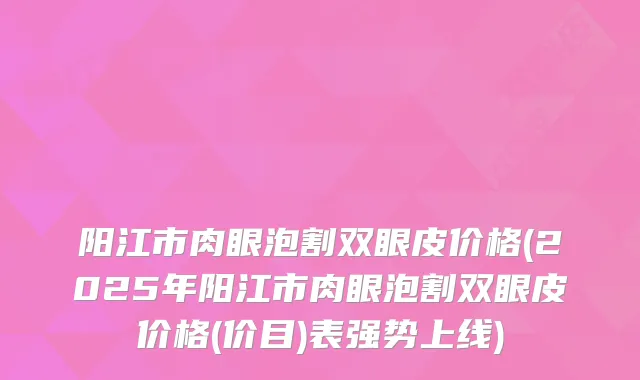 阳江市肉眼泡割双眼皮价格(2025年阳江市肉眼泡割双眼皮价格(价目)表强势上线)