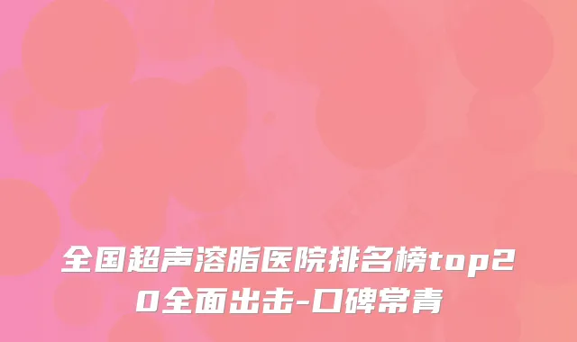 全国超声溶脂医院排名榜top20全面出击-口碑常青
