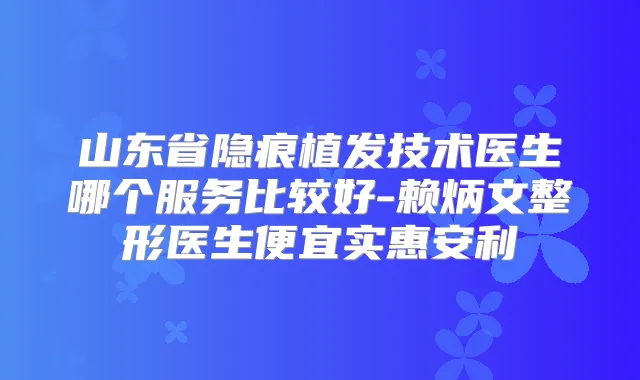 山东省隐痕植发技术医生哪个服务比较好-赖炳文整形医生便宜实惠安利