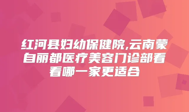 红河县妇幼保健院,云南蒙自丽都医疗美容门诊部看看哪一家更适合