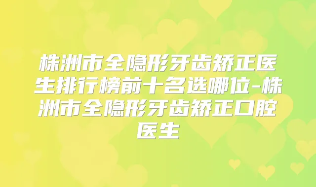 株洲市全隐形牙齿矫正医生排行榜前十名选哪位-株洲市全隐形牙齿矫正口腔医生