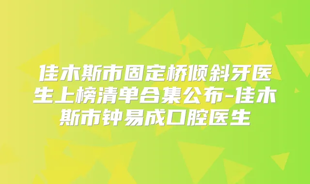 佳木斯市固定桥倾斜牙医生上榜清单合集公布-佳木斯市钟易成口腔医生