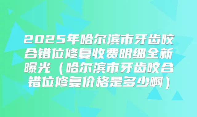 2025年哈尔滨市牙齿咬合错位修复收费明细全新曝光（哈尔滨市牙齿咬合错位修复价格是多少啊）