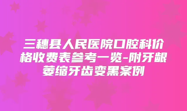 三穗县人民医院口腔科价格收费表参考一览-附牙龈萎缩牙齿变黑案例
