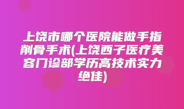 上饶市哪个医院能做手指削骨手术(上饶西子医疗美容门诊部学历高技术实力)
