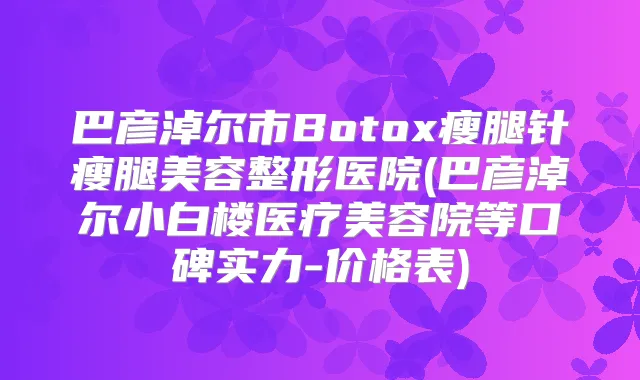 巴彦淖尔市Botox瘦腿针瘦腿美容整形医院(巴彦淖尔小白楼医疗美容院等口碑实力-价格表)