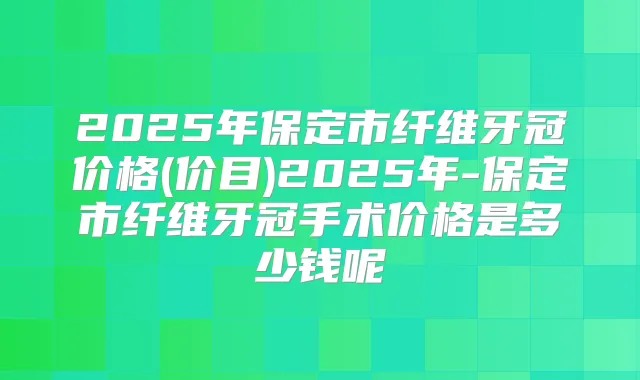2025年保定市纤维牙冠价格(价目)2025年-保定市纤维牙冠手术价格是多少钱呢