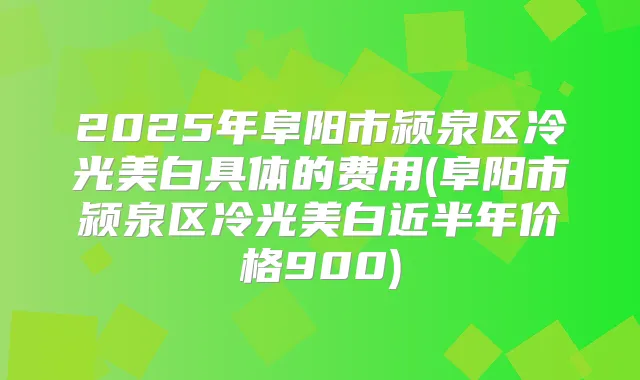 2025年阜阳市颍泉区冷光美白具体的费用(阜阳市颍泉区冷光美白近半年价格900)