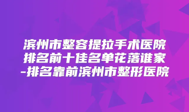 滨州市整容提拉手术医院排名前十佳名单花落谁家-排名靠前滨州市整形医院