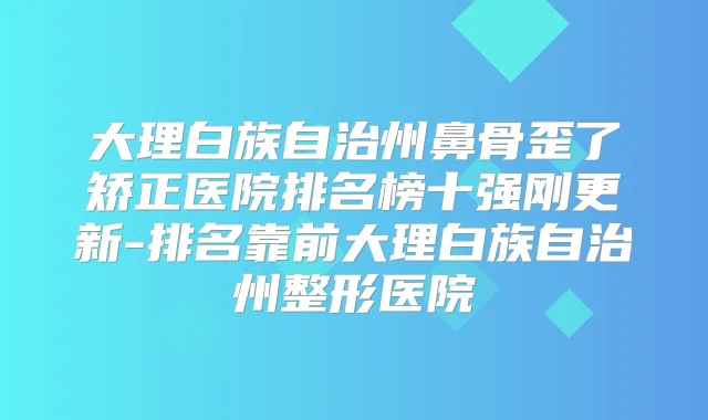 大理白族自治州鼻骨歪了矫正医院排名榜十强刚更新-排名靠前大理白族自治州整形医院