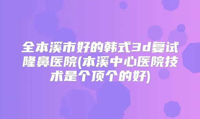 全本溪市好的韩式3d复试隆鼻医院(本溪中心医院技术是个顶个的好)