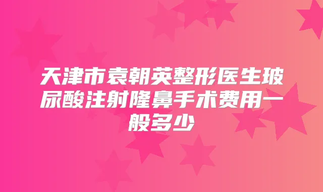 天津市袁朝英整形医生玻尿酸注射隆鼻手术费用一般多少