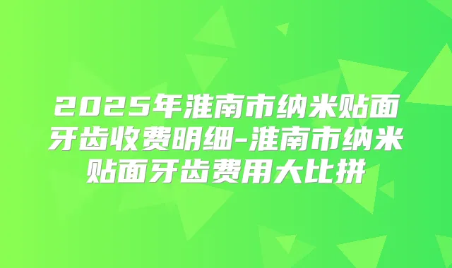 2025年淮南市纳米贴面牙齿收费明细-淮南市纳米贴面牙齿费用大比拼