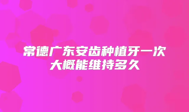 常德广东安齿种植牙一次大概能维持多久
