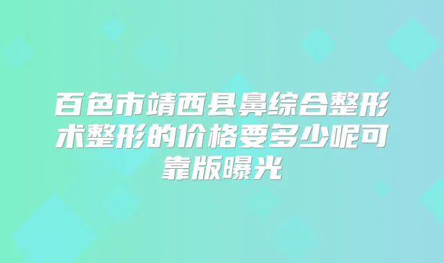 百色市靖西县鼻综合整形术整形的价格要多少呢可靠版曝光