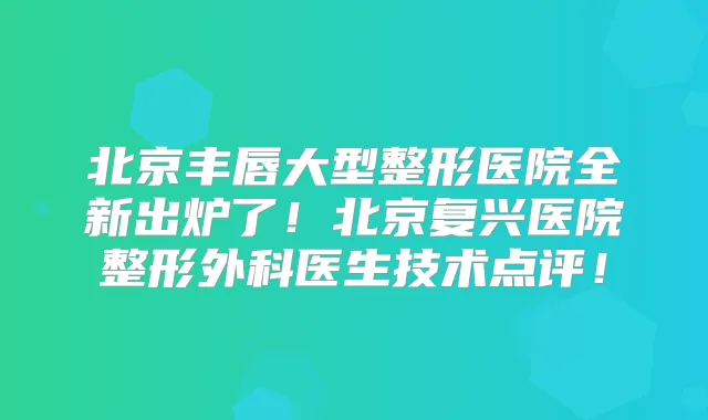 北京丰唇大型整形医院全新出炉了！北京复兴医院整形外科医生技术点评！