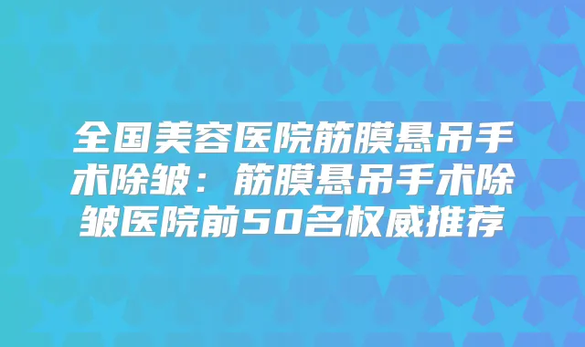 全国美容医院筋膜悬吊手术除皱:筋膜悬吊手术除皱医院前50名推荐