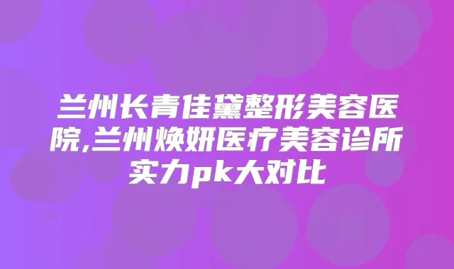 兰州长青佳黛整形美容医院,兰州焕妍医疗美容诊所实力pk大对比