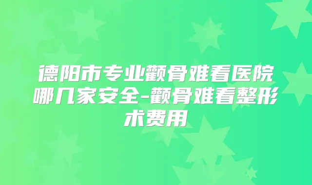 德阳市专业颧骨难看医院哪几家安全-颧骨难看整形术费用