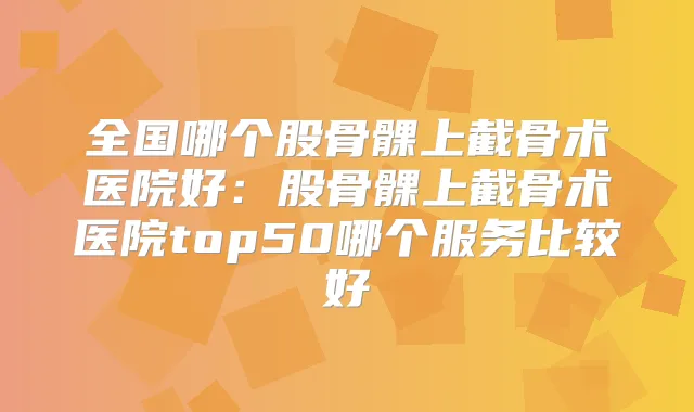 全国哪个股骨髁上截骨术医院好:股骨髁上截骨术医院top50哪个服务比较好