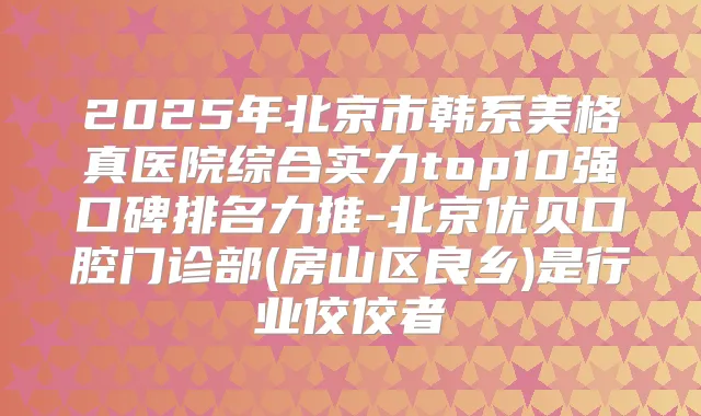 2025年北京市韩系美格真医院综合实力top10强口碑排名力推-北京优贝口腔门诊部(房山区良乡)是行业佼佼者