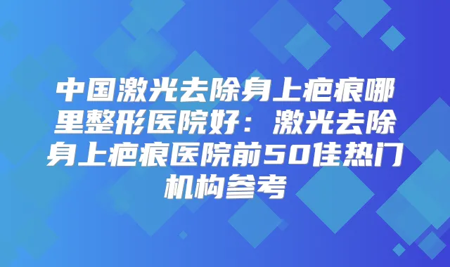 中国激光去除身上疤痕哪里整形医院好:激光去除身上疤痕医院前50佳热门机构参考