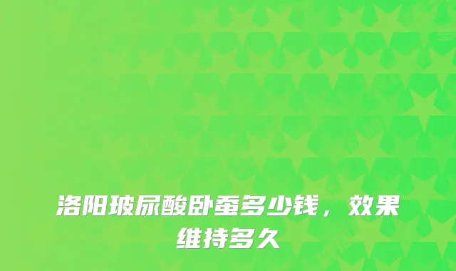 洛阳玻尿酸卧蚕多少钱,效果维持多久