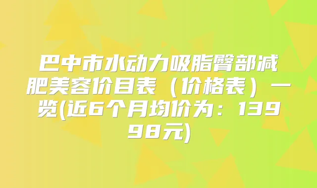 巴中市水动力吸脂臀部减肥美容价目表(价格表)一览(近6个月均价为:13998元)