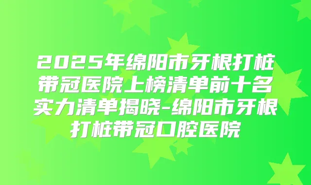 2025年绵阳市牙根打桩带冠医院上榜清单前十名实力清单揭晓-绵阳市牙根打桩带冠口腔医院