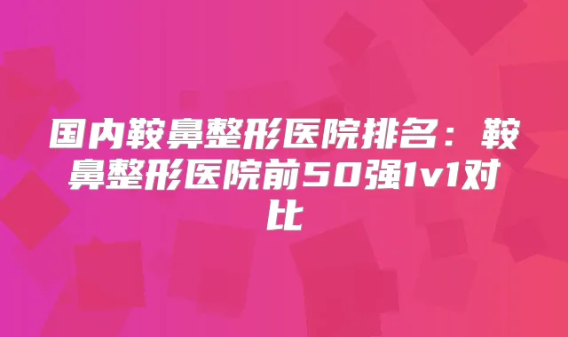 国内鞍鼻整形医院排名:鞍鼻整形医院前50强1v1对比