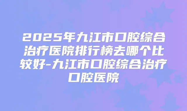 2025年九江市口腔综合医院排行榜去哪个比较好-九江市口腔综合口腔医院