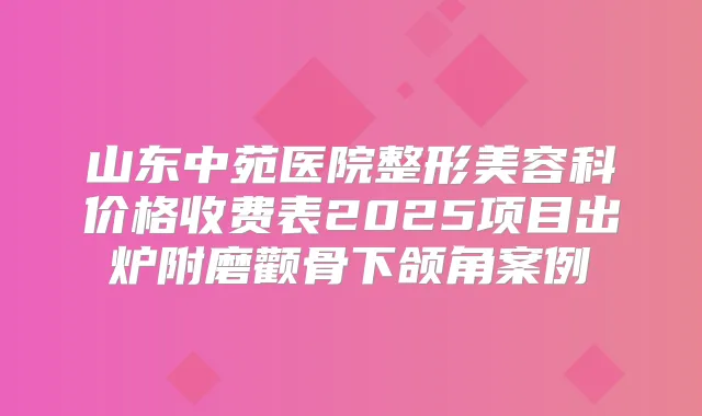 山东中苑医院整形美容科价格收费表2025项目出炉附磨颧骨下颌角案例