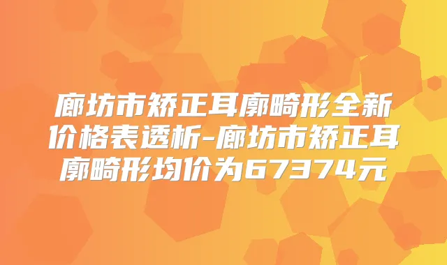 廊坊市矫正耳廓畸形全新价格表透析-廊坊市矫正耳廓畸形均价为67374元