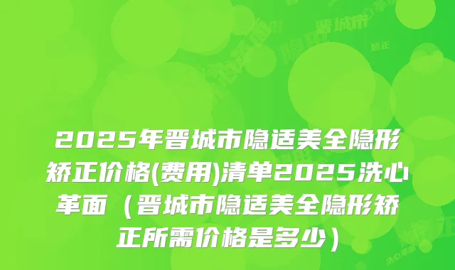 2025年晋城市隐适美全隐形矫正价格(费用)清单2025洗心革面(晋城市隐适美全隐形矫正所需价格是多少)