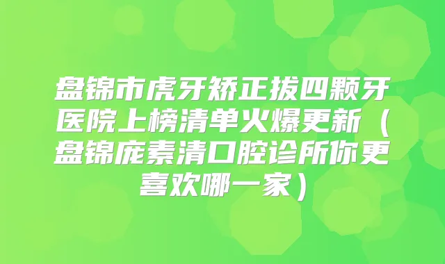 盘锦市虎牙矫正拔四颗牙医院上榜清单火爆更新（盘锦庞素清口腔诊所你更喜欢哪一家）