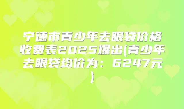 宁德市青少年去眼袋价格收费表2025爆出(青少年去眼袋均价为:6247元)