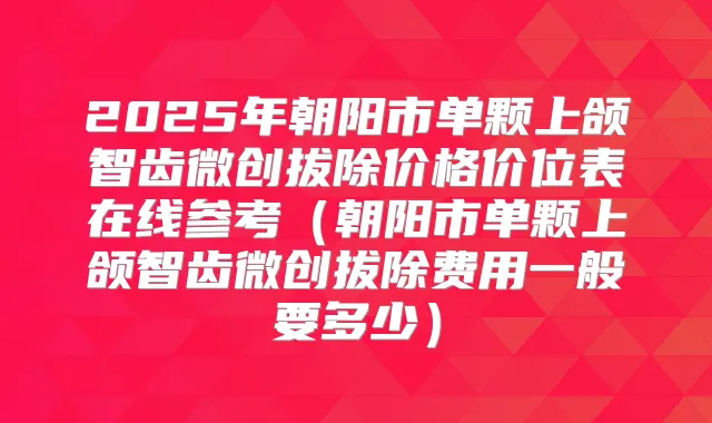 2025年朝阳市单颗上颌智齿微创拔除价格价位表在线参考（朝阳市单颗上颌智齿微创拔除费用一般要多少）