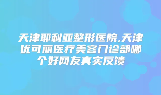 天津耶利亚整形医院,天津优可丽医疗美容门诊部哪个好网友真实反馈