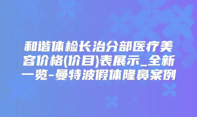 和谐体检长治分部医疗美容价格(价目)表展示_全新一览-曼特波假体隆鼻案例
