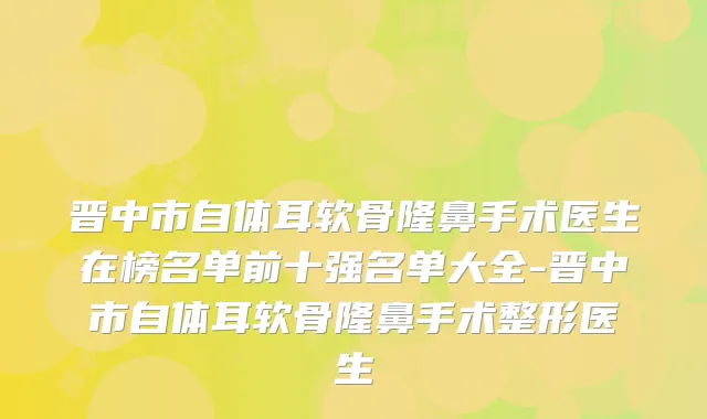 晋中市自体耳软骨隆鼻手术医生在榜名单前十强名单大全-晋中市自体耳软骨隆鼻手术整形医生