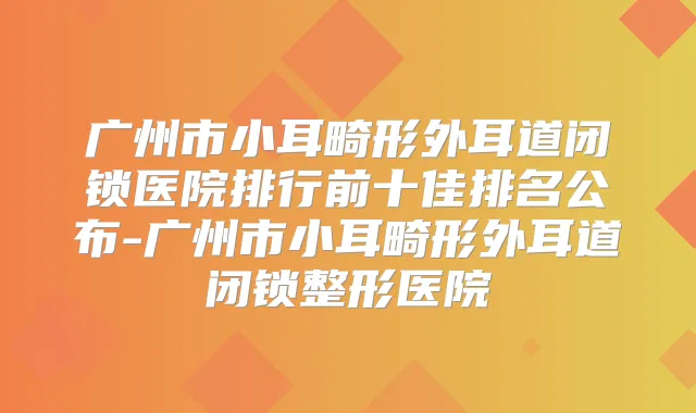 广州市小耳畸形外耳道闭锁医院排行前十佳排名公布-广州市小耳畸形外耳道闭锁整形医院